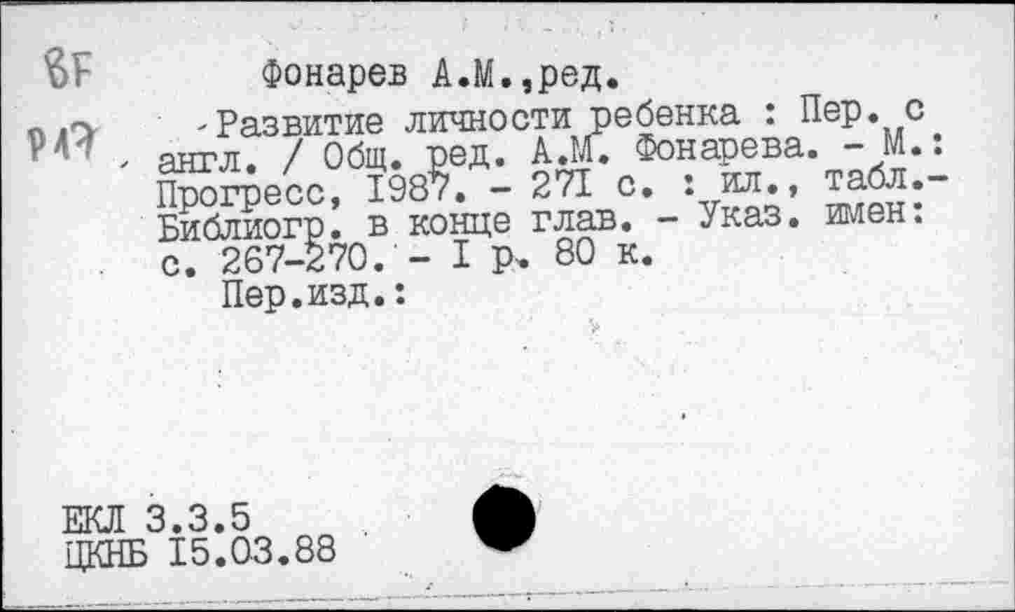 ﻿Фонарев А.М.,ред.
„	-Развитие личности ребенка : Пер. с
уМ > англ. / Общ. ред. А.М. Фонарева. - М.
Прогресс, 1987. - 271 с. : ил., Библиогр. в конце глав. - Указ. имен, с. 267-270. - I Р< 80 к.
Пер.изд.:
ЕКЛ 3.3.5 ЦКНБ 15.03.88